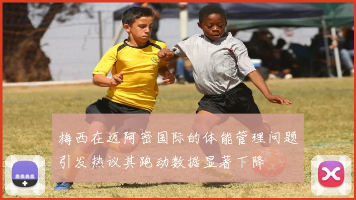 梅西在迈阿密国际的体能管理问题引发热议其跑动数据显著下降
