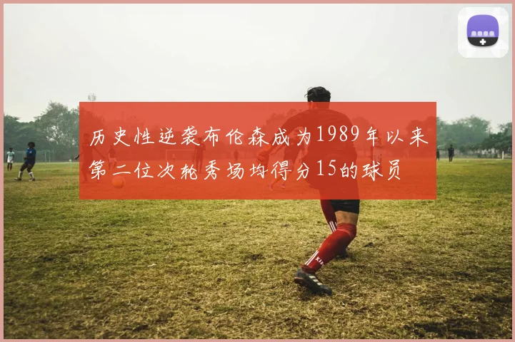 历史性逆袭布伦森成为1989年以来第二位次轮秀场均得分15的球员