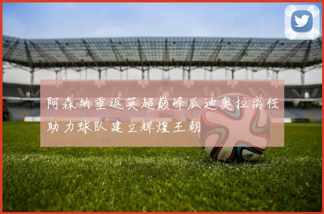 阿森纳重返英超巅峰瓜迪奥拉离任助力球队建立辉煌王朝