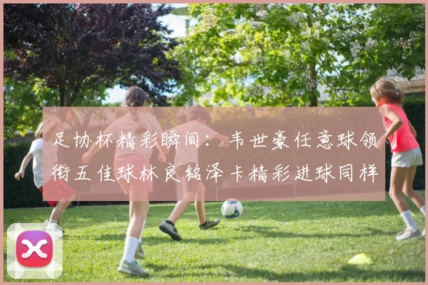 足协杯精彩瞬间：韦世豪任意球领衔五佳球林良铭泽卡精彩进球同样耀眼