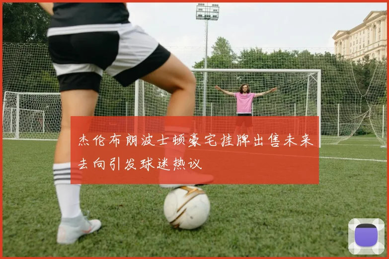 杰伦布朗波士顿豪宅挂牌出售未来去向引发球迷热议