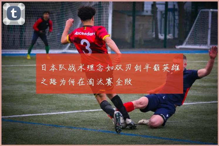 日本队战术理念如双刃剑半截英雄之路为何在淘汰赛全败