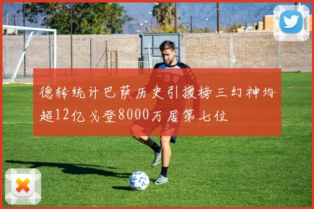 德转统计巴萨历史引援榜三幻神均超12亿戈登8000万居第七位
