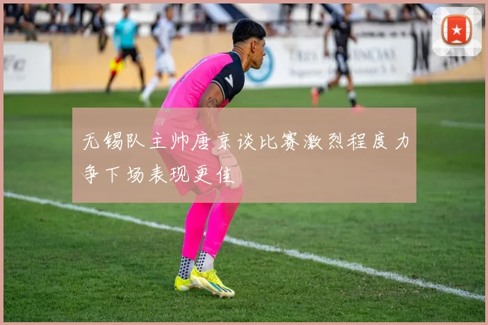 无锡队主帅唐京谈比赛激烈程度力争下场表现更佳