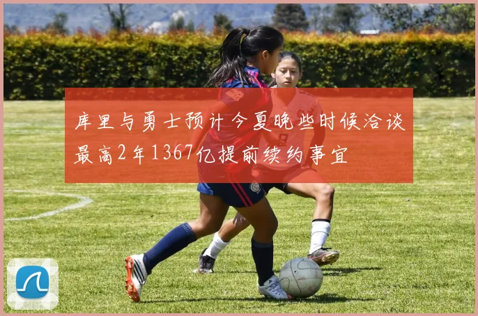 库里与勇士预计今夏晚些时候洽谈最高2年1367亿提前续约事宜