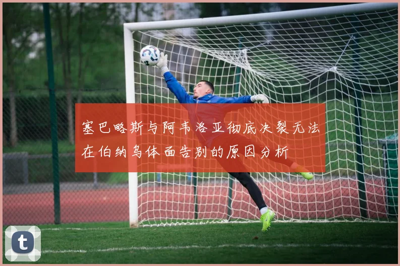 塞巴略斯与阿韦洛亚彻底决裂无法在伯纳乌体面告别的原因分析