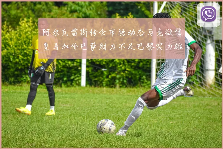 阿尔瓦雷斯转会市场动态马竞欲售皇马加价巴萨财力不足巴黎实力雄厚