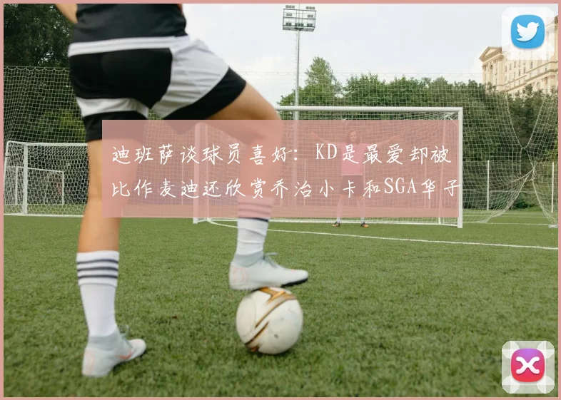 迪班萨谈球员喜好：KD是最爱却被比作麦迪还欣赏乔治小卡和SGA华子