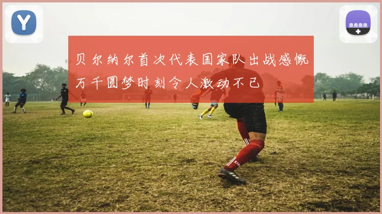 贝尔纳尔首次代表国家队出战感慨万千圆梦时刻令人激动不已