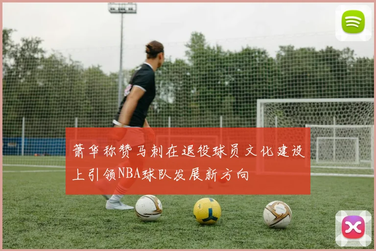 萧华称赞马刺在退役球员文化建设上引领NBA球队发展新方向