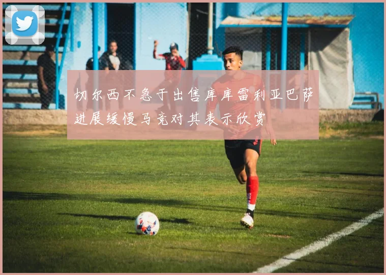 切尔西不急于出售库库雷利亚巴萨进展缓慢马竞对其表示欣赏